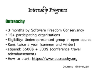 • 3 months by Software Freedom Conservancy
• 15+ participating organisations
• Eligibility: Underrepresented group in open source
• Runs twice a year [summer and winter]
• stipend: 5500$ + 500$ (conference travel
reiembursement)
• How to start: https://www.outreachy.org
Internship Programs
Outreachy
Courtesy @kernel_girl
 