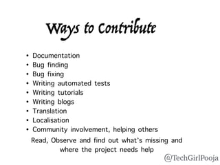 Ways to Contribute
• Documentation
• Bug finding
• Bug fixing
• Writing automated tests
• Writing tutorials
• Writing blogs
• Translation
• Localisation
• Community involvement, helping others
Read, Observe and find out what’s missing and
where the project needs help
@TechGirlPooja
 