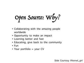 Open Source: Why?
• Collaborating with the amazing people
worldwide
• Opportunity to make an impact
• Learning better and fast
• Educating, give back to the community
• Fun
• Your portfolio = your CV
Slide Courtesy @kernel_girl
 