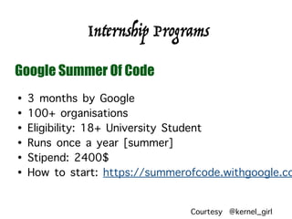 Internship Programs
Google Summer Of Code
• 3 months by Google
• 100+ organisations
• Eligibility: 18+ University Student
• Runs once a year [summer]
• Stipend: 2400$
• How to start: https://summerofcode.withgoogle.co
Courtesy @kernel_girl
 
