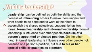 Leadership can be defined as both the ability and the
process of influencing others to make them understand
what needs to be done and to work at their best to
accomplish the shared objectives. Leadership has two
forms: formal leadership and informal leadership. Formal
leadership is influence over other people because of a
person’s appointed or elected position. On the other
hand, informal leadership is influence over other people not
because of a person’s position, but due to his or her
special skills or qualities as a person
 