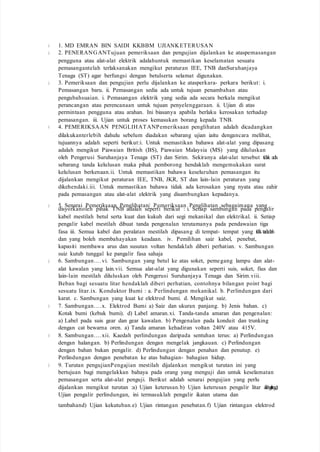 1. MD EMRAN BIN SAIDI KKBBM UJIANKETERUSAN
2. PENERANGANTujuan pemeriksaan dan pengujian dijalankan ke ataspemasangan
pengguna atau alat-alat elektrik adalahuntuk memastikan keselamatan sesuatu
pemasangantelah terlaksanakan mengikut peraturan IEE, TNB danSuruhanjaya
Tenaga (ST) agar berfungsi dengan betulserta selamat digunakan.
3. Pemeriksaan dan pengujian perlu dijalankan ke atasperkara- perkara berikut: i.
Pemasangan baru. ii. Pemasangan sedia ada untuk tujuan penambahan atau
pengubahsuaian. i. Pemasangan elektrik yang sedia ada secara berkala mengikut
perancangan atau perencanaan untuk tujuan penyelenggaraan. ii. Ujian di atas
permintaan pengguna atau arahan. Ini biasanya apabila berlaku kerosakan terhadap
pemasangan. iii. Ujian untuk proses kemasukan borang kepada TNB.
4. PEMERIKSAAN PENGLIHATANPemeriksaan penglihatan adalah dicadangkan
dilakukanterlebih dahulu sebelum diadakan sebarang ujian iaitu dengancara melihat,
tujuannya adalah seperti berikut:i. Untuk memastikan bahawa alat-alat yang dipasang
adalah mengikut Piawaian British (BS), Piawaian Malaysia (MS) yang diluluskan
oleh Pengerusi Suruhanjaya Tenaga (ST) dan Sirim. Sekiranya alat-alat tersebut tidak ada
sebarang tanda kelulusan maka pihak pemborong hendaklah mengemukakan surat
kelulusan berkenaan.ii. Untuk memastikan bahawa keseluruhan pemasangan itu
dijalankan mengikut peraturan IEE, TNB, JKR, ST dan lain-lain peraturan yang
dikehendaki.iii. Untuk memastikan bahawa tidak ada kerosakan yang nyata atau zahir
pada pemasangan atau alat-alat elektrik yang disambungkan kepadanya.
5. Senarai Pemeriksaan Penglihatan Pemeriksaan Penglihatan sebagaimana yang
disyorkanoleh pihak TNB adalah seperti berikut : i. Setiap sambungan pada pengalir
kabel mestilah betul serta kuat dan kukuh dari segi mekanikal dan elektrikal. ii. Setiap
pengalir kabel mestilah dibuat tanda pengenalan terutamanya pada pendawaian tiga
fasa iii. Semua kabel dan peralatan mestilah dipasang di tempat- tempat yang tidakterdedah
dan yang boleh membahayakan keadaan. iv. Pemilihan saiz kabel, penebat,
kapasiti membawa arus dan susutan voltan hendaklah diberi perhatian. v. Sambungan
suiz kutub tunggal ke pangalir fasa sahaja
6. Sambungan….vi. Sambungan yang betul ke atas soket, pemegang lampu dan alat-
alat kawalan yang lain.vii. Semua alat-alat yang digunakan seperti suis, soket, fius dan
lain-lain mestilah diluluskan oleh Pengerusi Suruhanjaya Tenaga dan Sirim.viii.
Beban bagi sesuatu litar hendaklah diberi perhatian, contohnya bilangan point bagi
sesuatu litar.ix. Konduktor Bumi : a. Perlindungan mekanikal. b. Perlindungan dari
karat. c. Sambungan yang kuat ke elektrod bumi. d. Mengikut saiz.
7. Sambungan….x. Elektrod Bumi a) Saiz dan ukuran panjang. b) Jenis bahan. c)
Kotak bumi (kebuk bumi). d) Label amaran.xi. Tanda-tanda amaran dan pengenalan:
a) Label pada suis gear dan gear kawalan. b) Pengenalan pada konduit dan trunking
dengan cat bewarna oren. a) Tanda amaran kehadiran voltan 240V atau 415V.
8. Sambungan….xii. Kaedah perlindungan daripada sentuhan terus: a) Perlindungan
dengan halangan. b) Perlindungan dengan mengelak jangkauan. c) Perlindungan
dengan bahan bukan pengalir. d) Perlindungan dengan penahan dan penutup. e)
Perlindungan dengan penebatan ke atas bahagian- bahagian hidup.
9. Turutan pengujianPengajian mestilah dijalankan mengikut turutan ini yang
bertujuan bagi mengelakkan bahaya pada orang yang menguji dan untuk keselamatan
pemasangan serta alat-alat penguji. Berikut adalah senarai pengujian yang perlu
dijalankan mengikut turutan :a) Ujian keterusan.b) Ujian keterusan pengalir litar akhirgelang.c)
Ujian pengalir perlindungan, ini termasuklah pengalir ikatan utama dan
tambahand) Ujian kekutuban.e) Ujian rintangan penebatan.f) Ujian rintangan elektrod
 