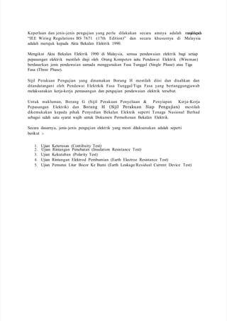 Keperluan dan jenis-jenis pengujian yang perlu dilakukan secara amnya adalah merujukkepada
“IEE Wiring Regulations BS 7671 (17th Edition)” dan secara khususnya di Malaysia
adalah merujuk kepada Akta Bekalan Elektrik 1990.
Mengikut Akta Bekalan Elektrik 1990 di Malaysia, semua pendawaian elektrik bagi setiap
pepasangan elektrik mestilah diuji oleh Orang Kompeten iaitu Pendawai Elektrik (Wireman)
berdasarkan jenis pendawaian samada menggunakan Fasa Tunggal (Single Phase) atau Tiga
Fasa (Three Phase).
Sijil Perakuan Pengujian yang dinamakan Borang H mestilah diisi dan disahkan dan
ditandatangani oleh Pendawai Elektrkik Fasa Tunggal/Tiga Fasa yang bertanggungjawab
melaksanakan kerja-kerja pemasangan dan pengujian pendawaian elektrik tersebut.
Untuk makluman, Borang G (Sijil Perakuan Penyeliaan & Penyiapan Kerja-Kerja
Pepasangan Elektrik) dan Borang H (Sijil Perakuan Siap Pengujian) mestilah
dikemukakan kepada pihak Penyedian Bekalan Elektrik seperti Tenaga Nasional Berhad
sebagai salah satu syarat wajib untuk Dokumen Permohonan Bekalan Elektrik.
Secara dasarnya, jenis-jenis pengujian elektrik yang mesti dilaksanakan adalah seperti
berikut :-
1. Ujian Keterusan (Contibuity Test)
2. Ujian Rintangan Penebatan (Insulation Resistance Test)
3. Ujian Kekutuban (Polarity Test)
4. Ujian Rintangan Elektrod Pembumian (Earth Electroe Resistance Test)
5. Ujian Pemutus Litar Bocor Ke Bumi (Earth Leakage/Residual Current Device Test)
 