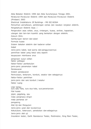 Akta Bekalan Elektrik 1990 dan Akta Suruhanjaya Tenaga 2001.
Peraturan-Peraturan Elektrik 1994 dan Peraturan-Peraturan Elektrik
(Pindaan) 2003
Electrical Installations Of Buildings - MS IEC 60364
Pemulihan pernafasan, pertolongan cemas dan rawatan renjatan elektrik.
Pengetahuan Elektrik Asas :-
Pengenalan asas voltan, arus, rintangan, kuasa, arohan, kapasitan,
ulangan dan lain-lain kuantiti yang berkaitan dengan elektrik.
Hukum Ohm.
Sambungan bersiri dan selari
Formula kuasa
Sistem bekalan elektrik dan kadaran voltan
Kabel
Jenis-jenis kabel, kod warna dan penggunaannya
pemilihan kabel yang betul iaitu seperti
keupayaan membawa arus
pengiraan susut voltan
faktor pelbagai
faktor-faktor pembetulan
jenis-jenis penamatan kabel
Pendawaian
Sistem pendawaian
Permukaan, tertanam, konduit, sesalur dan sebagainya
faktor-faktor pemilihan
jenis-jenis dan saiz konduit / sesalur
faktor ruang
Litar lampu
suis satu hala, suis dua hala, suis perantaraan
litar kuasa
jejari, gegelang, spu
mata penghawa dingin
mata pemanas air
pengasing
Alat Uji dan Pengujian
Jenis-jenis ujian dan turutannya
Kekutuban, keterusan, penebatan dan sebagainya
Jenis-jenis alat uji
Insulation tester, Earth Resistance Tester, Multimeter, Ring Main Tester,
 