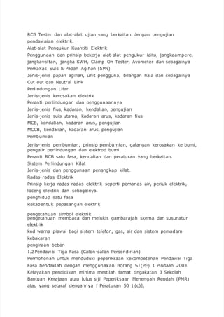 RCB Tester dan alat-alat ujian yang berkaitan dengan pengujian
pendawaian elektrik.
Alat-alat Pengukur Kuantiti Elektrik
Penggunaan dan prinsip bekerja alat-alat pengukur iaitu, jangkaampere,
jangkavoltan, jangka KWH, Clamp On Tester, Avometer dan sebagainya
Perkakas Suis & Papan Agihan (SPN)
Jenis-jenis papan agihan, unit pengguna, bilangan hala dan sebagainya
Cut out dan Neutral Link
Perlindungan Litar
Jenis-jenis kerosakan elektrik
Peranti perlindungan dan penggunaannya
Jenis-jenis fius, kadaran, kendalian, pengujian
Jenis-jenis suis utama, kadaran arus, kadaran fius
MCB, kendalian, kadaran arus, pengujian
MCCB, kendalian, kadaran arus, pengujian
Pembumian
Jenis-jenis pembumian, prinsip pembumian, galangan kerosakan ke bumi,
pengalir perlindungan dan elektrod bumi.
Peranti RCB satu fasa, kendalian dan peraturan yang berkaitan.
Sistem Perlindungan Kilat
Jenis-jenis dan penggunaan penangkap kilat.
Radas-radas Elektrik
Prinsip kerja radas-radas elektrik seperti pemanas air, periuk elektrik,
loceng elektrik dan sebagainya.
penghidup satu fasa
Rekabentuk pepasangan elektrik
pengetahuan simbol elektrik
pengetahuan membaca dan melukis gambarajah skema dan susunatur
elektrik
kod warna piawai bagi sistem telefon, gas, air dan sistem pemadam
kebakaran
pengiraan beban
1.2 Pendawai Tiga Fasa (Calon-calon Persendirian)
Permohonan untuk menduduki peperiksaan kekompetenan Pendawai Tiga
Fasa hendaklah dengan menggunakan Borang ST(PE) 1 Pindaan 2003.
Kelayakan pendidikan minima mestilah tamat tingakatan 3 Sekolah
Bantuan Kerajaan atau lulus sijil Peperiksaan Menengah Rendah (PMR)
atau yang setaraf dengannya [ Peraturan 50 1 (c)].
 