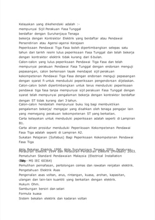 Kelayakan yang dikehendaki adalah :-
mempunyai Sijil Perakuan Fasa Tunggal
berdaftar dengan Suruhanjaya Tenaga
bekerja dengan Kontraktor Elektrik yang berdaftar atau Pendawai
Persendirian atau Agensi-agensi Kerajaan
Peperiksaan Pendawai Tiga Fasa boleh dipertimbangkan selepas satu
tahun dari tarikh resmi lulus peperiksaan Fasa Tunggal dan telah bekerja
dengan kontraktor elektrik tidak kurang dari 6 bulan.
Calon-calon yang lulus peperiksaan Pendawai Tiga Fasa dan telah
mempunyai perakuan Pendawai Fasa Tunggal dengan endorsan menguji
pepasangan, calon berkenaan layak mendapat sijil perakuan
kekompetenan Pendawai Tiga Fasa dengan endorsan menguji pepasangan
dengan syarat fi untuk menduduki peperiksaan pengendorsan dijelaskan.
Calon-calon boleh dipertimbangkan untuk terus menduduki peperiksaan
pendawai tiga fasa tanpa mempunyai sijil perakuan Fasa Tunggal dengan
syarat telah mempunyai pengalaman bekerja dengan kontraktor berdaftar
dengan ST tidak kurang dari 3 tahun.
Calon-calon hendaklah mempunyai buku log bagi membuktikan
pengalaman bekerja/ mengajar yang disahkan oleh tenaga pengajar lain
yang memegang perakuan kekompetenan ST yang berkaitan.
Carta kelayakan untuk menduduki peperiksaan adalah seperti di Lampiran
B1.
Carta aliran prosidur menduduki Peperiksaan Kekompetenan Pendawai
Fasa Tiga adalah seperti di Lampiran A2.
Sukatan Pelajaran (Syllabus) Bagi Peperiksaan Kekompetenan Pendawai
Fasa Tiga
Akta Bekalan Elektrik 1990, Akta Suruhanjaya Tenaga 2001, Peraturan-
Peraturan Elektrik 1994 dan Peraturan-Peraturan Elektrik (Pindaan) 2003.
Pematuhan Standard Pendawaian Malaysia (Electrical Installation
OfBuildings- MS IEC 60364)
Pemulihan pernafasan, pertolongan cemas dan rawatan renjatan elektrik.
Pengetahuan Elektrik Asas
Pengenalan asas voltan, arus, rintangan, kuasa, arohan, kapasitan,
ulangan dan lain-lain kuantiti yang berkaitan dengan elektrik.
Hukum Ohm.
Sambungan bersiri dan selari
Formula kuasa
Sistem bekalan elektrik dan kadaran voltan
 