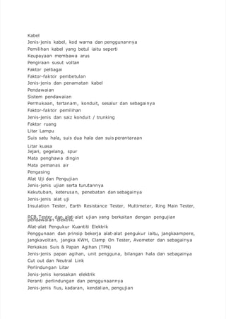 Kabel
Jenis-jenis kabel, kod warna dan penggunannya
Pemilihan kabel yang betul iaitu seperti
Keupayaan membawa arus
Pengiraan susut voltan
Faktor pelbagai
Faktor-faktor pembetulan
Jenis-jenis dan penamatan kabel
Pendawaian
Sistem pendawaian
Permukaan, tertanam, konduit, sesalur dan sebagainya
Faktor-faktor pemilihan
Jenis-jenis dan saiz konduit / trunking
Faktor ruang
Litar Lampu
Suis satu hala, suis dua hala dan suis perantaraan
Litar kuasa
Jejari, gegelang, spur
Mata penghawa dingin
Mata pemanas air
Pengasing
Alat Uji dan Pengujian
Jenis-jenis ujian serta turutannya
Kekutuban, keterusan, penebatan dan sebagainya
Jenis-jenis alat uji
Insulation Tester, Earth Resistance Tester, Multimeter, Ring Main Tester,
RCB Tester dan alat-alat ujian yang berkaitan dengan pengujian
pendawaian elektrik.
Alat-alat Pengukur Kuantiti Elektrik
Penggunaan dan prinsip bekerja alat-alat pengukur iaitu, jangkaampere,
jangkavoltan, jangka KWH, Clamp On Tester, Avometer dan sebagainya
Perkakas Suis & Papan Agihan (TPN)
Jenis-jenis papan agihan, unit pengguna, bilangan hala dan sebagainya
Cut out dan Neutral Link
Perlindungan Litar
Jenis-jenis kerosakan elektrik
Peranti perlindungan dan penggunaannya
Jenis-jenis fius, kadaran, kendalian, pengujian
 