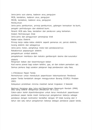 Jenis-jenis suis utama, kadaran arus, pengujian
MCB, kendalian, kadaran arus, pengujian
MCCB, kendalian, kadaran arus, pengujian
Pembumian
Jenis-jenis pembumian, prinsip pembumian, galangan kerosakan ke bumi,
pengalir perlindungan dan elektrod bumi.
Peranti RCB satu fasa, kendalian dan peraturan yang berkaitan.
Sistem Perlindungan Kilat
Jenis-jenis dan penggunaan penangkap kilat
Radas-radas Elektrik
Prinsip kerja radas-radas elektrik seperti pemanas air, periuk elektrik,
loceng elektrik dan sebagainya
Jenis-jenis motor, penghidup motor dan pendawaiannya
Rekabentuk pepasangan elektrik
pengetahuan simbol elektrik
pengetahuan membaca dan melukis gambarajah skema dan susunatur
elektrik
Pengiraan beban dan keseimbangan beban
Kod warna piawai bagi sistem telefon, gas, air dan sistem pemadam api.
Semua perkara bagi sukatan pelajaran bagi pendawaian satu fasa.
1.3 Pendawai Papan Tanda
Permohonan untuk menduduki peperiksaan kekompetenan Pendawai
papan Tanda hendaklah dengan menggunakan Borang ST(PE)1 Pindaan
2003.
Kelayakan pindidikan minima mestilah tamat tingkatan 3 Sekolah
Bantuan Kerajaan atau lulus sijil Peperiksaan Menengah Rendah (PMR)
atau yang setaraf dengannya [Peraturan 50 1 (c)].
Calon-calon boleh dipertimbangkan untuk terus menduduki peperiksaan
pendawai papan tanda mesti mempunyai pengalaman bekerja sebagai
pendawai dengan kontraktor berdaftar dengan ST tidak kurang dari 3
tahun dan satu tahun pengalaman bekerja sebagai pendawai papan tanda.
 