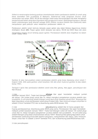 Artikel ini menerangkan tentang panduan merekabentuk sistem pendawaian elektrik di rumah yang
biasa diamalkan oleh juruelektrik di Malaysia. Sebenarnya tiada pengiraan khusus untuk
menentukan saiz wayar, MCB, RCCB dan bilangan mata kuasa memandangkan kita tidak mengetahui
berapa banyak beban yang akan digunakan oleh pengguna di rumah. Walaubagaimanapun, sebuah
badan antarabangsa yang dikenali sebagai IEEE (Institut Jurutera Elektrik dan Elektronik) telah
menyediakan garis panduan untuk rekabentuk pendawaian elektrik ini.
Pendawaian elektrik rumah bermula daripada papan agihan atau dalam Bahasa Inggerisnya disebut
Distribution Board (DB). Papan agihan terdiri daripada suis utama, RCCB dan MCB. Baca sini untuk
mengetahui secara umum tentang papan agihan. Pendawaian elektrik akan diagihkan ke dalam
rumah melalui MCB.
Gambar di atas menunjukkan sistem pendawaian elektrik yang biasa dipasang untuk rumah 1
tingkat 3 bilik. (Klik pada gambar untuk besarkan, klik sini untuk muaturun gambar di atas dalam
format PDF).
Terdapat 4 jenis litar pendawaian elektrik rumah iaitu litar gelang, litar jejari, pencahayaan dan
litar khusus.
1. Litar jejariPendawaian litar jejari hendaklah meliputi jumlah
kawasan bersaiz 50m². Tiada had bilangan soket
alir keluar 13A (soket plug) untuk litar ini, tetapi mengikut pengalaman jurutera elektrik dan
juruelektrik, 6 unit soket plug adalah bilangan yang ideal untuk kawasan seluas 50m². Biasanya litar
jejari digunakan untuk pendawaian soket plug di dalam bilik. Saiz minimum wayar untuk litar ini
adalah 2.5mm² bertebat PVC dan ia disambung pada MCB bersaiz 16A.
2. Litar gelangLitargelang adalah litar di mana pangkal dan
hujung pendawaiannya disambung pada MCB yang sama. Pendawaian litar jejari hendaklah
meliputi jumlah kawasan bersaiz 100m². Tiada had bilangan soket alir keluar 13A (soket plug)
untuk litar ini, tetapi mengikut pengalaman jurutera elektrik dan juruelektrik, 10 unit soket plug
adalah bilangan yang ideal untukkawasan seluas 100m². Biasanya litar gelang digunakan untuk
pendawaian soket plug di luar bilik seperti ruang tamu, ruang berehat dan dapur. Saiz minimum
wayar untuk litar ini adalah 2.5mm² bertebat PVC dan ia disambung pada MCB bersaiz 32A.
3. Litar pencahayaan
 