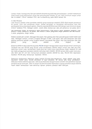 Lampu, kipas, loceng pintu dan jam elektrik disambung pada litar pencahayaan. Jumlah maksimum
mata kuasa yang dibenarkan untuk litar pencahayaan adalah 10 unit. Saiz minimum wayar untuk
litar ini adalah 1.5mm² bertebat PVC dan ia disambung pada MCB bersaiz 6A.
4. Litar khusus
Litar khusus adalah untuk peralatan elektrik yang kuasanya melebihi 2000 Watt seperti pemancur
air panas, oven dan penghawa dingin. Setiap peralatan ini hendaklah dikhususkan satu litar
pendawaianterus dari papanagihan, disambung pada MCB bersaiz20A dengansaiz minimum wayar
2.5mm² bertebat PVC. Sebagai contoh, rumah anda mempunyai satu unit pemancur air panas dan 2
unit penghawa dingin. Ini bermakna anda memerlukan 3 litar khusus untuk peralatan tersebut. Litar
khusus 1 untuk pemancur air panas, litar khusus 2 untuk penghawa dingin pertama dan litar khusus
3 untuk penghawa dingin kedua.
Dalam sesebuah rumah, bilangan litar jejari, litar gelang dan litar pencahayaan boleh lebih dari
satu. Sebagai contoh, rumah 2 tingkat dengan 4 bilik. Litar jejari, litar pencahayaan dan litar
gelang pertama adalah untuk tingkat bawah manakala litar jejari, litar pencahayaan dan litar
gelang yang kedua adalah untuk tingkat atas.
Kesemua MCB ini akan disambung pada RCCB dengan menggunakan wayar bersaiz4mm² (minimum).
Terdapat dua saiz RCCB yang sesuai untuk pendawaian elektrik dalam rumah iaitu 40A dan 63A.
Sekiranya rumah anda memerlukan soket plug dan mata kuasa kipas/lampu tidak melebihi 20 unit
dan tiada penggunaan peralatan elektrik berkuasa lebih 2000W, RCCB bersaiz 40A sudah mencukui.
Jika lebih dari 20 unit dan mempunyai peralatan elektrik 2000W ke atas, RCCB 63A diperlukan.
Gunakan RCCB yang mempunyai kepekaan 100mA.
Sekiranya pendawaian dilakukan dalam konduit GI (paip besi bergalvani), wayar elektrik yang perlu
digunakan adalah jenis double insulated (2 lapis penebat). Ini kerana jika kerja pendawaian
dilakukan dalam elektrik paip besi, sekiranya dilakukan dengan kasar ia boleh menyebabkan lapisan
penebat wayar terkoyak. Oleh itu wayar double insulated diperlukan supaya penebat wayar elektrik
masih dalam berkeadaan baik sekiranya lapisan pertama penebat telah terkoyak.
 