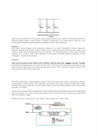 Sekiranya dua atau lebih unit kapasitor digabungkan secara selari, maka unit kapasitansnya boleh
dijumlah begitu sahaja. Rujuk gambar di sebelah. Pengetahuan ini amat berguna sekiranya anda
sering terlibat dalam kerja pembaikan peralatan elektrik atau elektronik
Situasi 1
Satu kipas siling didapati tidak berpusing walaupun suis telah dihidupkan. Setelah diperiksa,
didapati kapasitor pada kipas tersebut telah rosak. Kapasitor tersebut bernilai 2uF, tetapi pada
masa itu anda hanya mempunyai dua unit kapasitor 1uF. Penyelesainnya, sambungkan kedua2
kapasitor 1uF tersebut secara selari. Dengan itu anda telah 'mencipta' kapasitor bernilai 2 uF dan
pasangkan ia pada kipas tersebut.
Situasi 2
S8a0tuuuFmpoandiatobrakhoamgipauntienrvLeCrtDerdtidealapha triotsiadka.kKmapeansyiatolar .8S0eutFelbaiha sdainpyeariskuskaa, rtedridddaaapppaaa ttti sdaitkueudnaiit. kOalpeahsiiitttuo,r
anda boleh menggabungkan kapasitor bernilai 47uF, 22uF dan 10uF (kapasitor pada nilai ini biasa
dijual di kedai elektronik) untuk mencipta kapasitor bernilai 79uF. Walaupun tidak mendapat nilai
80uF, tetapi ia masih boleh digunakan.
Kita biasa ternampak para peniaga di pasar2 malam menghidupkan lampu kalimantang dengan
menggunakan bateri kereta 12V. Mungkin ada antara kita yang tertanya bagaimana lampu
kalimantang yang memerlukan bekalan voltan 240V boleh dihidupkan dengan bateri kereta yang
bervoltan 12V sahaja.
Sebenarnya mereka telah menggantikan litar elektrik lampu kalimantang tersebut menggunakan
electronic ballast 12V. Alat ini akan menukarkan voltan arus terus 12V ke voltan tinggi arus ulang
alik pada frekuensi tinggi.
Gambar di bawah menunjukkan litar elektrik lampu kalimantang yang biasa.
 