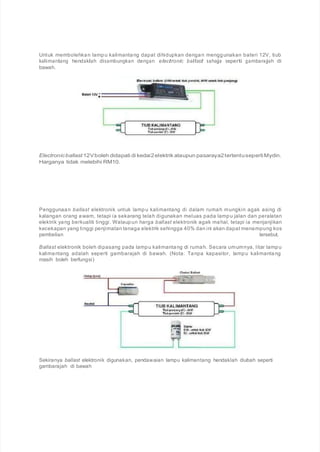 Untuk membolehkan lampu kalimantang dapat dihidupkan dengan menggunakan bateri 12V, tiub
kalimantang hendaklah disambungkan dengan electronic ballast sahaja seperti gambarajah di
bawah.
Electronicballast 12Vboleh didapati di kedai2elektrik ataupun pasaraya2tertentusepertiMydin.
Harganya tidak melebihi RM10.
Penggunaan ballast elektronik untuk lampu kalimantang di dalam rumah mungkin agak asing di
kalangan orang awam, tetapi ia sekarang telah digunakan meluas pada lampu jalan dan peralatan
elektrik yang berkualiti tinggi. Walaupun harga ballast elektronik agak mahal, tetapi ia menjanjikan
kecekapan yang tinggi penjimatan tenaga elektrik sehingga 40% dan ini akan dapat menampung kos
pembelian tersebut.
Ballast elektronik boleh dipasang pada lampu kalimantang di rumah. Secara umumnya, litar lampu
kalimantang adalah seperti gambarajah di bawah. (Nota: Tanpa kapasitor, lampu kalimantang
masih boleh berfungsi)
Sekiranya ballast elektronik digunakan, pendawaian lampu kalimantang hendaklah diubah seperti
gambarajah di bawah
 