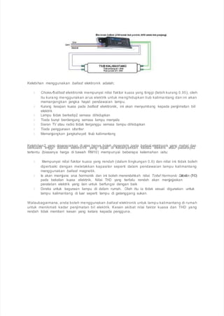 Kelebihan menggunakan ballast elektronik adalah;
Choke/ballast elektronik mempunyai nilai faktor kuasa yang tinggi (lebih kurang 0.95), oleh
itu kurang menggunakan arus elektrik untuk menghidupkan tiub kalimantang dan ini akan
memanjangkan jangka hayat pendawaian lampu.
Kurang lesapan kuasa pada ballast elektronik, ini akan menyumbang kepada penjimatan bil
elektrik
Lampu tidak berkelip2 semasa dihidupkan
Tiada bunyi berdengung semasa lampu menyala
Siaran TV atau radio tidak terganggu semasa lampu dihidupkan
Tiada penggunaan starter
Memanjangkan jangkahayat tiub kalimantang
Kelebihan2 yang disenaraikan di atas hanya boleh diperolehi pada ballast elektronik yang mahal dan
berkualiti tinggi. Ballast elektronik yang dijual di kebanyakkan kedai2 elektrik atau pasaraya2
tertentu (biasanya harga di bawah RM10) mempunyai beberapa kelemahan iaitu:
Mempunyai nilai faktor kuasa yang rendah (dalam lingkungan 0.6) dan nilai ini tidak boleh
diperbaiki dengan meletakkan kapasitor seperti dalam pendawaian lampu kalimantang
menggunakan ballast magnetik.
Ia akan memjana arus hormonik dan ini boleh merendahkah nilai Total Harmonic Distortion (THD)
pada bekalan kuasa elektrik. Nilai THD yang terlalu rendah akan menjejaskan
peralatan elektrik yang lain untuk berfungsi dengan baik
Direka untuk kegunaan lampu di dalam rumah. Oleh itu ia tidak sesuai digunakan untuk
lampu kalimantang di luar seperti lampu di gelanggang sukan.
Walaubagaimana, anda boleh menggunakan ballast elektronik untuk lampu kalimantang di rumah
untuk menikmati kadar penjimatan bil elektrik. Kesan akibat nilai faktor kuasa dan THD yang
rendah tidak memberi kesan yang ketara kepada pengguna.
 