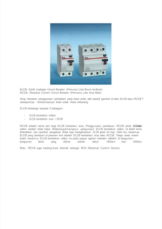 ELCB - Earth Leakage Circuit Breaker (Pemutus Litar Bocor ke Bumi)
RCCB - Residual Current Circuit Breaker (Pemutus Litar Arus Baki)
Yang manakan penggunaan perkataan yang betul untuk alat seperti gambar di atas ELCB atau RCCB ?
Jawapannya : Kedua-duanya betul untuk masa sekarang.
ELCB terbahagi kepada 2 bahagian:
ELCB kendalian voltan
ELCB kendalian arus = RCCB
RCCB adalah nama lain bagi ELCB kendalian arus. Penggunaan perkataan RCCB untuk ELCBkendalian
voltan adalah tidak betul. Walaubagaimanapun, pengunaan ELCB kendalian voltan ini telah lama
dihentikan dan syarikat pengeluar tidak lagi mengeluarkan ELCB jenis ini lagi. Oleh itu, kesemua
ELCB yang terdapat di pasaran kini adalah ELCB kendalian arus atau RCCB. Tetapi anda masih
boleh menemui ELCB kendalian voltan ini pada papan agihan bekalan elektrik di bangunan-
bangunan lama yang dibina sekitar tahun 1940an dan 1950an.
Nota : RCCB juga kadang-kala dikenali sebagai RCD (Residual Current Device)
 
