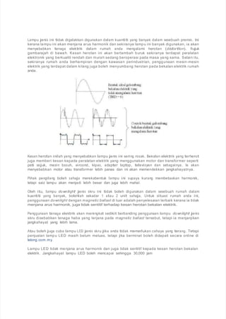 Lampu jenis ini tidak digalakkan digunakan dalam kuantiti yang banyak dalam sesebuah premis. Ini
kerana lampu ini akan menjana arus harmonik dan sekiranya lampu ini banyak digunakan, ia akan
menyebabkan tenaga elektrik dalam rumah anda mengalami herotan (distortion). Rujuk
gambarajah di bawah. Kesan herotan ini akan bertambah buruk sekiranya terdapat peralatan
elektronik yang berkualiti rendah dan murah sedang beroperasi pada masa yang sama. Selain itu,
sekiranya rumah anda berhampiran dengan kawasan perindustrian, penggunaan mesin-mesin
elektrik yang terdapat dalam kilang juga boleh menyumbang herotan pada bekalan elektrik rumah
anda.
Kesan herotan inilah yang menyebabkan lampu jenis ini sering rosak. Bekalan elektrik yang terherot
juga memberi kesan kepada peralatan elektrik yang menggunakan motor dan transformer seperti
peti sejuk, mesin basuh, aircond, kipas, adapter laptop, televisyen dan sebagainya. Ia akan
menyebabkan motor atau transformer lebih panas dan ini akan memendekkan jangkahayatnya.
Pihak pengilang boleh sahaja merekabentuk lampu ini supaya kurang membebaskan harmonik,
tetapi saiz lampu akan menjadi lebih besar dan juga lebih mahal.
Oleh itu, lampu downlight jenis skru ini tidak boleh digunakan dalam sesebuah rumah dalam
kuantiti yang banyak, bolehlah sekadar 1 atau 2 unit sahaja. Untuk situasi rumah anda ini,
penggunaan downlight dengan magnetic ballast di luar adalah penyelesaian terbaik kerana ia tidak
menjana arus harmonik, juga tidak sentitif terhadap kesan herotan bekalan elektrik.
Penggunaan tenaga elektrik akan meningkat sedikit berbanding penggunaan lampu downlight jenis
skru disebabkan tenaga haba yang terjana pada magnetic ballast tersebut, tetapi ia menjanjikan
jangkahayat yang lebih lama.
Atau boleh juga cuba lampu LED jenis skru jika anda tidak memerlukan cahaya yang terang. Tetapi
penjualan lampu LED masih belum meluas, tetapi jika berminat boleh didapati secara online di
lelong.com.my.
Lampu LED tidak menjana arus harmonik dan juga tidak sentitif kepada kesan herotan bekalan
elektrik. Jangkahayat lampu LED boleh mencapai sehingga 30,000 jam
 
