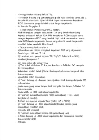 • Menggunakan Butang Tekan Trip.
• Menekan butang trip yang terdapat pada RCD tersebut, sama ada ia
terpelantik atau tidak. Ujian ini tidak dapat menentukan kepekaan
RCD dan masa yang diambil untuk ianya terpelantik.
iv. Kaedah Pengujian 2
• Menggunakan Penguji RCD (RCD Tester).
Alat ini lengkap dengan satu palam 13A yang boleh disambung
kepada soket alir keluar 13A. Pilih kepekaan RCD supaya sama
dengan kepekaan RCDyang hendak diuji, untuk menentukan sama
ada RCD boleh terpelantik. Masa yang diambil untuk terpelantik
mestilah tidak melebihi 40 milisaat.
• Tatacara menjalankan ujian -
a) Laraskan suis pilihan mengikut kepekaan RCD yang digunakan.
Contohnya : 100 mA / 0.1 A
b) Laraskan suis operasi kepada 'No Trip' (½ Rated mA = 50%),
sambungkan palam 3
pin pada soket alir keluar 13 A.
c) 'On' soket alir keluar 13 A - pastikan lampu P-N dan P-E menyala.
Ini menunjukkan
kekutuban adalah betul. (Nota : Sekiranya kedua-dua lampu di atas
tidak menyala -
ujian tidak boleh diteruskan.
d) Tekan butang uji - bacaan menunjukkan tidak kurang daripada 200
milisaat dan
pada masa yang sama, lampu 'test' menyala dan lampu P-N dan P-E
tidak menyala.
Pada waktu ini RCD tidak akan terpelantik.
e) Tukarkan suis pilihan kepada 1800 (gelombang +ve) - ulang
langkah (d) dan (e).
f) Ubah suis operasi kepada 'Trip' (Rated mA = 100%).
g) Tekan butang uji - RCD akan terpelantik dan bacaan yang
ditunjukkan mestilah tidak
melebihi 200 milisaat.
h) Tukarkan suis pilihan kepada 00 (gelombang -ve)
i) Tekan butang uji - RCD akan terpelantik dan bacaannya mestilah
tidak melebihi 200
milisaat.
 