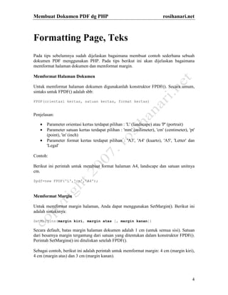 Membuat Dokumen PDF dg PHP rosihanari.net
4
Formatting Page, Teks
Pada tips sebelumnya sudah dijelaskan bagaimana membuat contoh sederhana sebuah
dokumen PDF menggunakan PHP. Pada tips berikut ini akan dijelaskan bagaimana
memformat halaman dokumen dan memformat margin.
Memformat Halaman Dokumen
Untuk memformat halaman dokumen digunakanlah konstruktor FPDF(). Secara umum,
sintaks untuk FPDF() adalah sbb:
FPDF(orientasi kertas, satuan kertas, format kertas)
Penjelasan:
• Parameter orientasi kertas terdapat pilihan : 'L' (landscape) atau 'P' (portrait)
• Parameter satuan kertas terdapat pilihan : 'mm' (milimeter), 'cm' (centimeter), 'pt'
(point), 'in' (inch)
• Parameter format kertas terdapat pilihan : 'A3', 'A4' (kuarto), 'A5', 'Letter' dan
'Legal'
Contoh:
Berikut ini perintah untuk membuat format halaman A4, landscape dan satuan unitnya
cm.
$pdf=new FPDF('L','cm','A4');
Memformat Margin
Untuk memformat margin halaman, Anda dapat menggunakan SetMargin(). Berikut ini
adalah sintaksnya:
SetMargins(margin kiri, margin atas [, margin kanan])
Secara default, batas margin halaman dokumen adalah 1 cm (untuk semua sisi). Satuan
dari besarnya margin tergantung dari satuan yang ditentukan dalam konstruktor FPDF().
Perintah SetMargins() ini dituliskan setelah FPDF().
Sebagai contoh, berikut ini adalah perintah untuk memformat margin: 4 cm (margin kiri),
4 cm (margin atas) dan 3 cm (margin kanan).
 