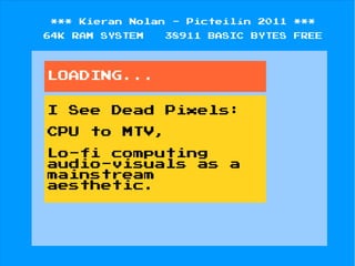 ***    Kieran   Nolan   -   Picteilín   2011   ***
64K   RAM   SYSTEM   38911     BASIC   BYTES   FREE




LOADING...


I     See    Dead       Pixels:

CPU     to      MTV,

Lo-fi computing
audio-visuals as                  a
mainstream
aesthetic.
 