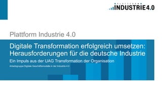 Plattform Industrie 4.0
Digitale Transformation erfolgreich umsetzen:
Herausforderungen für die deutsche Industrie
Ein Impuls aus der UAG Transformation der Organisation
Arbeitsgruppe Digitale Geschäftsmodelle in der Industrie 4.0
 