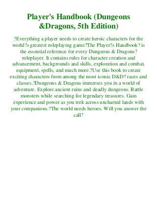 Player's Handbook (Dungeons
&Dragons, 5th Edition)
?Everything a player needs to create heroic characters for the
world?s greatest roleplaying game?The Player?s Handbook? is
the essential reference for every Dungeons & Dragons?
roleplayer. It contains rules for character creation and
advancement, backgrounds and skills, exploration and combat,
equipment, spells, and much more.?Use this book to create
exciting characters from among the most iconic D&D? races and
classes.?Dungeons & Dragons immerses you in a world of
adventure. Explore ancient ruins and deadly dungeons. Battle
monsters while searching for legendary treasures. Gain
experience and power as you trek across uncharted lands with
your companions.?The world needs heroes. Will you answer the
call?
 