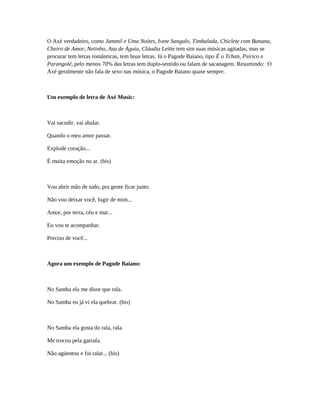 O Axé verdadeiro, como Jammil e Uma Noites, Ivete Sangalo, Timbalada, Chiclete com Banana,
Cheiro de Amor, Netinho, Asa de Águia, Cláudia Leitte tem sim suas músicas agitadas, mas se
procurar tem letras românticas, tem boas letras. Já o Pagode Baiano, tipo É o Tchan, Psirico e
Parangolé, pelo menos 70% das letras tem duplo-sentido ou falam de sacanagem. Resumindo: O
Axé geralmente não fala de sexo nas música, o Pagode Baiano quase sempre.
Um exemplo de letra de Axé Music:
Vai sacudir, vai abalar.
Quando o meu amor passar.
Explode coração...
É muita emoção no ar. (bis)
Vou abrir mão de tudo, pra gente ficar junto.
Não vou deixar você, fugir de mim...
Amor, por terra, céu e mar...
Eu vou te acompanhar.
Preciso de você...
Agora um exemplo de Pagode Baiano:
No Samba ela me disse que rala.
No Samba eu já vi ela quebrar. (bis)
No Samba ela gosta do rala, rala.
Me trocou pela garrafa.
Não agüentou e foi ralar... (bis)
 