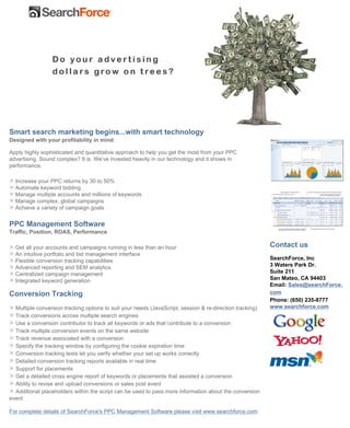 Smart search marketing begins...with smart technology
Designed with your profitability in mind.

Apply highly sophisticated and quantitative approach to help you get the most from your PPC
advertising. Sound complex? It is. We've invested heavily in our technology and it shows in
performance.

  Increase your PPC returns by 30 to 50%
  Automate keyword bidding
  Manage multiple accounts and millions of keywords
  Manage complex, global campaigns
  Achieve a variety of campaign goals


PPC Management Software
Traffic, Position, ROAS, Performance

                                                                                                          Contact us
  Get all your accounts and campaigns running in less than an hour
  An intuitive portfolio and bid management interface
                                                                                                          SearchForce, Inc
  Flexible conversion tracking capabilities
                                                                                                          3 Waters Park Dr.
  Advanced reporting and SEM analytics
                                                                                                          Suite 211
  Centralized campaign management
                                                                                                          San Mateo, CA 94403
  Integrated keyword generation
                                                                                                          Email: Sales@searchForce.
                                                                                                          com
Conversion Tracking
                                                                                                          Phone: (650) 235-8777
                                                                                                          www.searchforce.com
  Multiple conversion tracking options to suit your needs (JavaScript, session & re-direction tracking)
  Track conversions across multiple search engines
  Use a conversion contributor to track all keywords or ads that contribute to a conversion
  Track multiple conversion events on the same website
  Track revenue associated with a conversion
  Specify the tracking window by configuring the cookie expiration time
  Conversion tracking tests let you verify whether your set up works correctly
  Detailed conversion tracking reports available in real time
  Support for placements
  Get a detailed cross engine report of keywords or placements that assisted a conversion
  Ability to revise and upload conversions or sales post event
  Additional placeholders within the script can be used to pass more information about the conversion
event

For complete details of SearchForce's PPC Management Software please visit www.searchforce.com
 