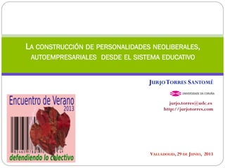 VALLADOLID, 29 DE JUNIO, 2013
LA CONSTRUCCIÓN DE PERSONALIDADES NEOLIBERALES,
AUTOEMPRESARIALES DESDE EL SISTEMA EDUCATIVO
JURJOTORRES SANTOMÉ
jurjo.torres@udc.es
http://jurjotorres.com
 