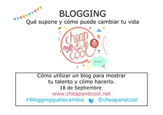 BLOGGING
Qué supone y cómo puede cambiar tu vida
Cómo utilizar un blog para mostrar
tu talento y cómo hacerlo.
18 de Septiembre.
www.cheapandcool.net
#Bloggingquetecambia @cheapandcool
 