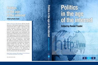 Politics




                                                               Politics in the age of the internet
Politics
in the age
of the internet                                                                                      in the age
Edited by Ranier Fsadni


Politics in the Age of the Internet calls for a broader
                                                                                                     of the internet
discussion of the political implications of electronic
communication than is usually conducted. It takes                                                    Edited by Ranier Fsadni
a broad conception of politics as that domain that
addresses the inter-relationship between states,
power and social institutions, by crafting the policies
needed to enable greater social participation and
emancipation. While there has been much discussion
of the implications of electronic communication for
party political mobilisation and voting, the discussion
of how electronic communication is transforming




                                                                      Edited by Ranier Fsadni
areas like as diverse as diplomacy, crime, family
life, childhood and identity politics has tended to be
carried out separately by specialists, in discussions
largely insulated from each other. This volume, in
bringing together such discussions, will be useful
to politicians, policymakers and others interested
in obtaining an overview of the implications of
electronic communication for our entire form of life,
from the interpersonal to the international.

Ranier Fsadni is Chairman of the Academy for the Development
of a Democratic Environment (AZAD, Malta).


ISBN: 9999-999-999-9999
 