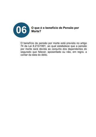 !
!
!
!
O que é o benefício de Pensão por
Morte?
!
!
!
O benefício de pensão por morte está previsto no artigo
74 da Lei 8.213/1991, ao qual estabelece que a pensão
por morte será devida ao conjunto dos dependentes do
segurado que falecer, aposentado ou não, em regra, a
contar da data do óbito.
!
!
!
!
!
!
!
06
 
