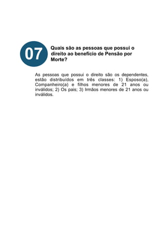 !
!
!
!
Quais são as pessoas que possui o
direito ao benefício de Pensão por
Morte?
!
!
As pessoas que possui o direito são os dependentes,
estão distribuídos em três classes: 1) Esposo(a),
Companheiro(a) e filhos menores de 21 anos ou
inválidos; 2) Os pais; 3) Irmãos menores de 21 anos ou
inválidos.
!
!
!
!
!
!
!
!
07
 