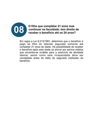 !
!
!
!
O filho que completar 21 anos mas
continuar na faculdade, tem direito de
receber o benefício até os 24 anos?
!
!
Em regra a Lei 8.213/1991, determina que o benefício é
pago ao filho do falecido segurado somente até
completar 21 anos de idade. Há possibilidade de receber
o benefício após esta idade se provar por perícia médica
que encontra-se inválido para o exercício de atividade
laboral, assim como esta incapacidade deve ser
constatada antes do óbito do segurado instituidor do
benefício.
!
!
!
!
!
!
!
!
08
 