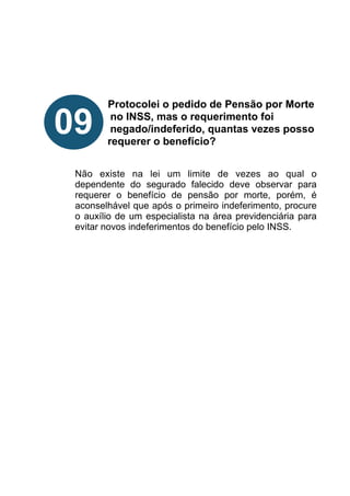 !
!
!
!
Protocolei o pedido de Pensão por Morte
no INSS, mas o requerimento foi
negado/indeferido, quantas vezes posso
requerer o benefício?
!
!
Não existe na lei um limite de vezes ao qual o
dependente do segurado falecido deve observar para
requerer o benefício de pensão por morte, porém, é
aconselhável que após o primeiro indeferimento, procure
o auxílio de um especialista na área previdenciária para
evitar novos indeferimentos do benefício pelo INSS.
!
!
!
!
!
!
!
!
!
09
 