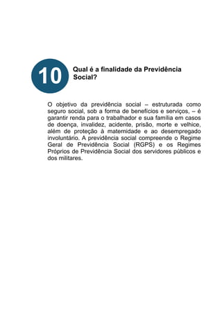 !
!
!
!
!
Qual é a finalidade da Previdência
Social?
!
!
!
O objetivo da previdência social – estruturada como
seguro social, sob a forma de benefícios e serviços, – é
garantir renda para o trabalhador e sua família em casos
de doença, invalidez, acidente, prisão, morte e velhice,
além de proteção à maternidade e ao desempregado
involuntário. A previdência social compreende o Regime
Geral de Previdência Social (RGPS) e os Regimes
Próprios de Previdência Social dos servidores públicos e
dos militares.
!
!
!
!
!
!
!
!
!
!
10
 