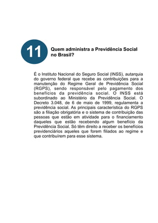 !
!
!
!
!
Quem administra a Previdência Social
no Brasil?
!
!
!
É o Instituto Nacional do Seguro Social (INSS), autarquia
do governo federal que recebe as contribuições para a
manutenção do Regime Geral de Previdência Social
(RGPS), sendo responsável pelo pagamento dos
benefícios da previdência social. O INSS está
subordinado ao Ministério da Previdência Social. O
Decreto 3.048, de 6 de maio de 1999, regulamenta a
previdência social. As principais característica do RGPS
são a filiação obrigatória e o sistema de contribuição das
pessoas que estão em atividade para o financiamento
daqueles que estão recebendo algum benefício da
Previdência Social. Só têm direito a receber os benefícios
previdenciários aqueles que forem filiados ao regime e
que contribuírem para esse sistema.
!
!
!
!
!
!
!
11
 