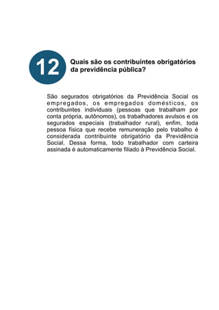 !
!
!
!
Quais são os contribuintes obrigatórios
da previdência pública?
!
!
!
São segurados obrigatórios da Previdência Social os
empregados, os empregados domésticos, os
contribuintes individuais (pessoas que trabalham por
conta própria, autônomos), os trabalhadores avulsos e os
segurados especiais (trabalhador rural), enfim, toda
pessoa física que recebe remuneração pelo trabalho é
considerada contribuinte obrigatório da Previdência
Social. Dessa forma, todo trabalhador com carteira
assinada é automaticamente filiado à Previdência Social.
!
!
!
!
!
!
!
!
!
12
 
