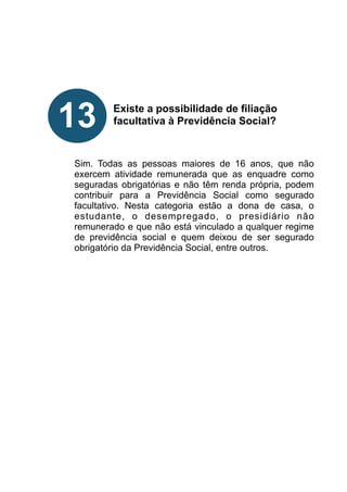 !
!
!
!
!
Existe a possibilidade de filiação
facultativa à Previdência Social?
!
!
!
Sim. Todas as pessoas maiores de 16 anos, que não
exercem atividade remunerada que as enquadre como
seguradas obrigatórias e não têm renda própria, podem
contribuir para a Previdência Social como segurado
facultativo. Nesta categoria estão a dona de casa, o
estudante, o desempregado, o presidiário não
remunerado e que não está vinculado a qualquer regime
de previdência social e quem deixou de ser segurado
obrigatório da Previdência Social, entre outros.
!
!
!
!
!
!
!
!
!
13
 