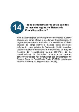 !
!
!
!
!
Todos os trabalhadores estão sujeitos
às mesmas regras no Sistema de
Previdência Social?
!
!
Não. Existem regras distintas para os servidores públicos
titulares de cargo efetivo e os demais trabalhadores. O
regime de previdência exclusivo dos servidores públicos
titulares de cargo efetivo é mantido pelas diferentes
esferas do poder público da Federação (União, estados,
Distrito Federal e municípios) e denominado de Regime
Próprio de Previdência Social (RPPS). Já os
trabalhadores da iniciativa privada e os demais
servidores públicos não estatutários são enquadrados no
Regime Geral de Previdência Social (RGPS), gerido pelo
Instituto Nacional do Seguro Social (INSS).
!
!
!
!
!
!
!
14
 