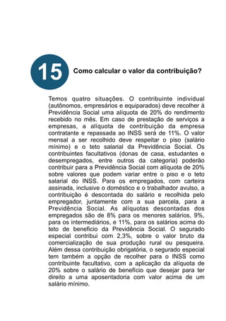 !
!
!
!
!
Como calcular o valor da contribuição?
!
!
!
Temos quatro situações. O contribuinte individual
(autônomos, empresários e equiparados) deve recolher à
Previdência Social uma alíquota de 20% do rendimento
recebido no mês. Em caso de prestação de serviços a
empresas, a alíquota de contribuição da empresa
contratante e repassada ao INSS será de 11%. O valor
mensal a ser recolhido deve respeitar o piso (salário
mínimo) e o teto salarial da Previdência Social. Os
contribuintes facultativos (donas de casa, estudantes e
desempregados, entre outros da categoria) poderão
contribuir para a Previdência Social com alíquota de 20%
sobre valores que podem variar entre o piso e o teto
salarial do INSS. Para os empregados, com carteira
assinada, inclusive o doméstico e o trabalhador avulso, a
contribuição é descontada do salário e recolhida pelo
empregador, juntamente com a sua parcela, para a
Previdência Social. As alíquotas descontadas dos
empregados são de 8% para os menores salários, 9%,
para os intermediários, e 11%, para os salários acima do
teto de beneficio da Previdência Social. O segurado
especial contribui com 2,3%, sobre o valor bruto da
comercialização de sua produção rural ou pesqueira.
Além dessa contribuição obrigatória, o segurado especial
tem também a opção de recolher para o INSS como
contribuinte facultativo, com a aplicação da alíquota de
20% sobre o salário de benefício que desejar para ter
direito a uma aposentadoria com valor acima de um
salário mínimo.
!
15
 