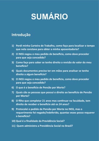 !
!
Introdução	
  
!
1) Perdi	
  minha	
  Carteira	
  de	
  Trabalho,	
  como	
  faço	
  para	
  localizar	
  o	
  tempo	
  
que	
  nela	
  constava	
  para	
  obter	
  a	
  minha	
  aposentadoria?	
  
2) O	
  INSS	
  negou	
  o	
  meu	
  pedido	
  de	
  beneGcio,	
  como	
  devo	
  proceder	
  
para	
  que	
  seja	
  concedido?	
  
3) Como	
  faço	
  para	
  saber	
  se	
  tenho	
  direito	
  a	
  revisão	
  do	
  valor	
  do	
  meu	
  
beneGcio?	
  
4) Quais	
  documentos	
  preciso	
  ter	
  em	
  mãos	
  para	
  analisar	
  se	
  tenho	
  
direito	
  a	
  algum	
  beneGcio?	
  
5) O	
  INSS	
  negou	
  o	
  meu	
  pedido	
  de	
  beneGcio,	
  como	
  devo	
  proceder	
  
para	
  que	
  seja	
  concedido?	
  
6) O	
  que	
  é	
  o	
  beneGcio	
  de	
  Pensão	
  por	
  Morte?	
  
7) Quais	
  são	
  as	
  pessoas	
  que	
  possui	
  o	
  direito	
  ao	
  beneGcio	
  de	
  Pensão	
  
por	
  Morte?	
  
8) O	
  ﬁlho	
  que	
  completar	
  21	
  anos	
  mas	
  conRnuar	
  na	
  faculdade,	
  tem	
  
direito	
  de	
  receber	
  o	
  beneGcio	
  até	
  os	
  24	
  anos?	
  
9) Protocolei	
  o	
  pedido	
  de	
  Pensão	
  por	
  Morte	
  no	
  INSS,	
  mas	
  o	
  
requerimento	
  foi	
  negado/indeferido,	
  quantas	
  vezes	
  posso	
  requerer	
  
o	
  beneGcio?	
  
10) Qual	
  é	
  a	
  ﬁnalidade	
  da	
  Previdência	
  Social?	
  
11) 	
  Quem	
  administra	
  a	
  Previdência	
  Social	
  no	
  Brasil?
SUMÁRIO
 