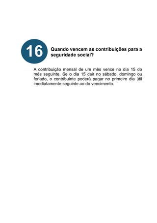!
!
!
!
!
Quando vencem as contribuições para a
seguridade social?
!
!
A contribuição mensal de um mês vence no dia 15 do
mês seguinte. Se o dia 15 cair no sábado, domingo ou
feriado, o contribuinte poderá pagar no primeiro dia útil
imediatamente seguinte ao do vencimento.
!
!
!
!
!
!
!
!
!
16
 