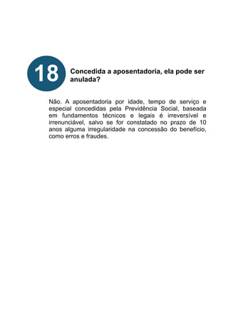 !
!
!
!
!
Concedida a aposentadoria, ela pode ser
anulada?
!
!
Não. A aposentadoria por idade, tempo de serviço e
especial concedidas pela Previdência Social, baseada
em fundamentos técnicos e legais é irreversível e
irrenunciável, salvo se for constatado no prazo de 10
anos alguma irregularidade na concessão do benefício,
como erros e fraudes.
!
!
!
!
!
!
18
 