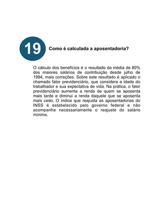 !
!
!
!
!
Como é calculada a aposentadoria?
!
!
!
O cálculo dos benefícios é o resultado da média de 80%
dos maiores salários de contribuição desde julho de
1994, mais correções. Sobre este resultado é aplicado o
chamado fator previdenciário, que considera a idade do
trabalhador e sua expectativa de vida. Na prática, o fator
previdenciário aumenta a renda de quem se aposenta
mais tarde e diminui a renda daquele que se aposenta
mais cedo. O índice que reajusta as aposentadorias do
INSS é estabelecido pelo governo federal e não
acompanha necessariamente o reajuste do salário
mínimo.
!
!
!
!
!
!
!
!
19
 