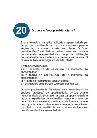 !
!
!
!
!
O que é o fator previdenciário?
!
!
!
É uma fórmula matemática aplicada à aposentadoria por
tempo de contribuição e, se mais vantajoso para o
segurado, na aposentadoria por idade. O fator
previdenciário é calculado considerando-se, no momento
da concessão da aposentadoria, o tempo de contribuição
do trabalhador, sua idade e sua expectativa de vida. O
cálculo se baseia na seguinte fórmula: Onde:
F = fator previdenciário
Es = expectativa de sobrevida no momento da
aposentadoria
Tc = tempo de contribuição até o momento da
aposentadoria
Id = idade no momento da aposentadoria
a = alíquota de contribuição correspondente a 0,31
O fator previdenciário foi criado para desestimular os
pedidos “precoces” de aposentadoria, porque quanto
menor a idade do segurado na data da aposentadoria e
maior a expectativa de sobrevida, menor é o valor do
benefício. Inversamente, a aplicação da fórmula garante
que, quanto mais velho e mais tempo o trabalhador
contribuir para a previdência social, maior será o valor
que ele receberá de aposentadoria.
!
!
!
!
!
20
 
