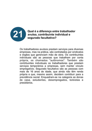 !
!
!
!
!
Qual é a diferença entre trabalhador
avulso, contribuinte individual e
segurado facultativo?
!
!
!
Os trabalhadores avulsos prestam serviços para diversas
empresas, mas na prática, são contratados por sindicatos
e órgãos que gerenciam mão de obra. Os contribuintes
individuais são as pessoas que trabalham por conta
própria, os chamados "autônomos". Também são
contribuintes individuais os trabalhadores que prestam
serviços temporários a empresas, sem manter vinculo
empregatício. Segurado facultativo são as pessoas com
mais de 16 anos de idade, que ainda não têm renda
própria e que, mesmo assim, decidem contribuir para a
previdência social. Enquadram-se na categoria as donas
de casa, estudantes, desempregados, bolsistas e
presidiários.
!
!
!
!
!
!
!
21
 