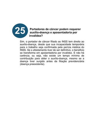 !
!
!
!
!
Portadores de câncer podem requerer
auxílio-doença e aposentadoria por
invalidez?
!
Sim, o portador de câncer filiado ao INSS tem direito ao
auxílio-doença, desde que sua incapacidade temporária
para o trabalho seja confirmada pela perícia médica do
INSS. Se o afastamento tiver de ser definitivo, o beneficio
se transforma em aposentadoria por invalidez. E não há
carência, ou seja, não existe um tempo mínimo de
contribuição para obter o auxílio-doença, mesmo se a
doença tiver surgido antes da filiação previdenciária
(doença preexistente).
!
!
!
!
!
!
!
25
 
