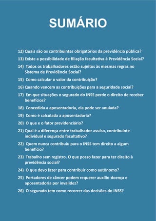 !
12) Quais	
  são	
  os	
  contribuintes	
  obrigatórios	
  da	
  previdência	
  pública?	
  
13) Existe	
  a	
  possibilidade	
  de	
  ﬁliação	
  facultaRva	
  à	
  Previdência	
  Social?	
  
14) 	
  Todos	
  os	
  trabalhadores	
  estão	
  sujeitos	
  às	
  mesmas	
  regras	
  no	
  
Sistema	
  de	
  Previdência	
  Social?	
  
15) 	
  Como	
  calcular	
  o	
  valor	
  da	
  contribuição?	
  	
  
16) Quando	
  vencem	
  as	
  contribuições	
  para	
  a	
  seguridade	
  social?	
  
17) 	
  Em	
  que	
  situações	
  o	
  segurado	
  do	
  INSS	
  perde	
  o	
  direito	
  de	
  receber	
  
beneGcios?	
  
18) 	
  Concedida	
  a	
  aposentadoria,	
  ela	
  pode	
  ser	
  anulada?	
  
19) 	
  Como	
  é	
  calculada	
  a	
  aposentadoria?	
  
20) 	
  O	
  que	
  e	
  o	
  fator	
  previdenciário?	
  
21) Qual	
  é	
  a	
  diferença	
  entre	
  trabalhador	
  avulso,	
  contribuinte	
  
individual	
  e	
  segurado	
  facultaRvo?	
  
22) 	
  Quem	
  nunca	
  contribuiu	
  para	
  o	
  INSS	
  tem	
  direito	
  a	
  algum	
  
beneGcio?	
  
23) 	
  Trabalho	
  sem	
  registro.	
  O	
  que	
  posso	
  fazer	
  para	
  ter	
  direito	
  à	
  
previdência	
  social?	
  
24) 	
  O	
  que	
  devo	
  fazer	
  para	
  contribuir	
  como	
  autônomo?	
  
25) 	
  Portadores	
  de	
  câncer	
  podem	
  requerer	
  auxílio-­‐doença	
  e	
  
aposentadoria	
  por	
  invalidez?	
  
26) 	
  O	
  segurado	
  tem	
  como	
  recorrer	
  das	
  decisões	
  do	
  INSS?
SUMÁRIO
 