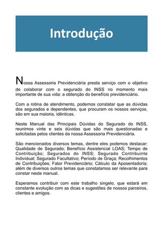 !
!
!
!
Nossa Assessoria Previdenciária presta serviço com o objetivo
de colaborar com o segurado do INSS no momento mais
importante de sua vida: a obtenção do benefício previdenciário.
!
Com a rotina de atendimento, podemos constatar que as dúvidas
dos segurados e dependentes, que procuram os nossos serviços,
são em sua maioria, idênticas.
!
Neste Manual das Principais Dúvidas do Segurado do INSS,
reunimos vinte e seis dúvidas que são mais questionadas e
solicitadas pelos clientes da nossa Assessoria Previdenciária.
!
São mencionados diversos temas, dentre eles podemos destacar:
Qualidade de Segurado; Benefício Assistencial LOAS; Tempo de
Contribuição; Segurados do INSS; Segurado Contribuinte
Individual; Segurado Facultativo; Período de Graça; Recolhimentos
de Contribuições; Fator Previdenciário; Cálculo da Aposentadoria;
além de diversos outros temas que constatamos ser relevante para
constar neste manual.
!
Esperamos contribuir com este trabalho singelo, que estará em
constante evolução com as dicas e sugestões de nossos parceiros,
clientes e amigos.
!
!
Introdução
 
