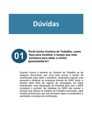!
!
!
!
!
Perdi minha Carteira de Trabalho, como
faço para localizar o tempo que nela
constava para obter a minha
aposentadoria?
!
!
!
Quando ocorre o extravio da Carteira de Trabalho ou de
qualquer documento que sirva para provar o tempo de
contribuição para obter o benefício, necessário realizar uma
pesquisa e localizar as empresas através do CNIS. Após, é
preciso obter ficha de registro de empregado em cópia
autenticada, mais declaração da empresa para que o INSS
considere o período. Na hipótese do INSS não aceitar o
período que estava na Carteira de Trabalho extraviada, cabe
medida judicial para que tais períodos sejam considerados e
averbados no tempo de contribuição.
!
!
01
Dúvidas
 