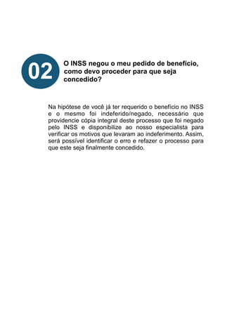 !
!
!
!
O INSS negou o meu pedido de benefício,
como devo proceder para que seja
concedido?
!
!
!
Na hipótese de você já ter requerido o benefício no INSS
e o mesmo foi indeferido/negado, necessário que
providencie cópia integral deste processo que foi negado
pelo INSS e disponibilize ao nosso especialista para
verificar os motivos que levaram ao indeferimento. Assim,
será possível identificar o erro e refazer o processo para
que este seja finalmente concedido.
!
!
!
!
!
02
 